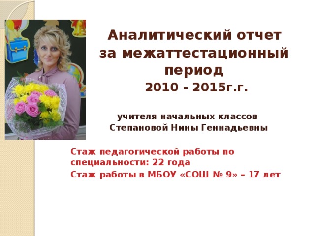 Аналитический отчет  за межаттестационный период   2010 - 2015г.г. учителя начальных классов Степановой Нины Геннадьевны  Стаж педагогической работы по специальности: 22 года Стаж работы в МБОУ «СОШ № 9» – 17 лет  