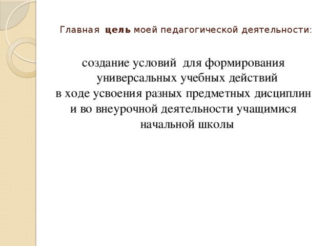 Главная цель моей педагогической деятельности:   создание условий для формирования универсальных учебных действий в ходе усвоения разных предметных дисциплин и во внеурочной деятельности учащимися начальной школы