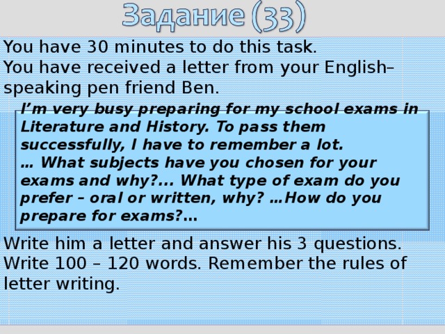 You have 30 minutes to do this task. You have received a letter from your English–speaking pen friend  Ben.   Write him a letter and answer his 3 questions. Write 100 – 120 words. Remember the rules of letter writing.   I’m very busy preparing for my school exams in Literature and History.  To pass them successfully, I have to remember a lot. … What subjects have you chosen for your exams and why?... What type  of exam do you prefer – oral or written, why? …How do you prepare for exams? …