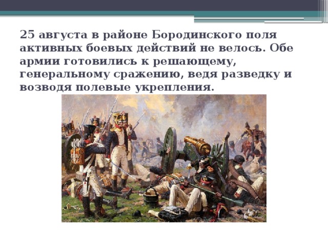 25 августа в районе Бородинского поля активных боевых действий не велось. Обе армии готовились к решающему, генеральному сражению, ведя разведку и возводя полевые укрепления.
