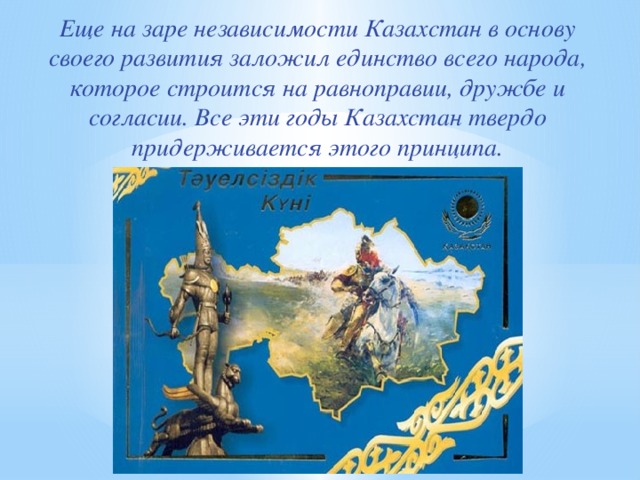 Еще на заре независимости Казахстан в основу своего развития заложил единство всего народа, которое строится на равноправии, дружбе и согласии. Все эти годы Казахстан твердо придерживается этого принципа.