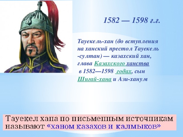 1582 — 1598 г.г. Тауекель-хан (до вступления на ханский престол Тауекель -султан) — казахский хан, глава Казахского ханства  в 1582—1598  годах , сын  Шигай-хана  и Ази-ханум