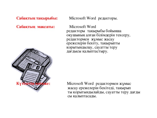 Сабақтың тақырыбы:  Microsoft Word редакторы. Сабақтың мақсаты: Microsoft Word  редакторы тақырыбы бойынша  оқушының алған білімдерін тексеру,  редактормен жұмыс жасау  ережелерін бекіту, тақырыпты  қорытындылау, сауатты теру  дағдысы қалыптастыру. Күтілетін нәтиже: Microsoft Word редактормен жұмыс  жасау ережелерін бекітеді, тақырып  ты қорытындылайды, сауатты теру дағды  сы қалыптасады.