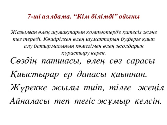 7- ші аялдама. “Кім білімді” ойыны   Жазылған өлең шумақтарын компьютерде қатесіз және тез тереді. Көшірілген өлең шумақтарын буферге қиып алу батырмасының көмегімен өлең жолдарын құрастыру керек. Сөздің патшасы, өлең сөз сарасы Қиыстырар ер данасы қиыннан. Жүрекке жылы тиіп, тілге жеңіл Айналасы теп тегіс жұмыр келсін.