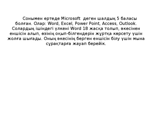 Сонымен ертеде Microsoft деген шалдың 5 баласы болған. Олар: Word, Excel, Power Point, Access, Outlook. Солардың ішіндегі үлкені Word 18 жасқа толып, әкесінен еншісін алып, өзінің оқып-білгендерін жұртқа көрсету үшін жолға шығады. Оның әкесінің берген еншісін білу үшін мына сұрақтарға жауап берейік.
