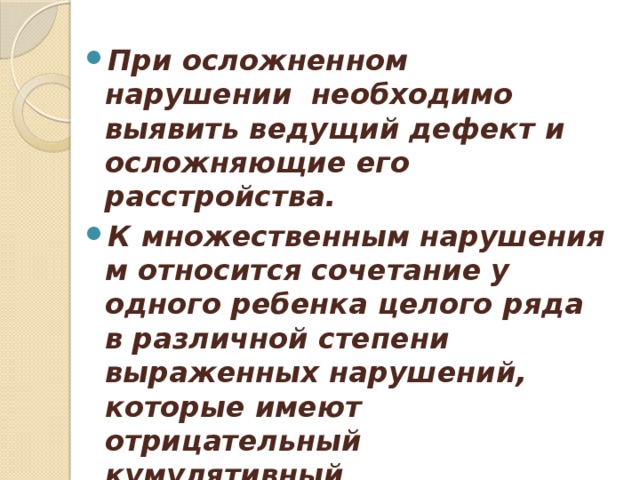 При осложненном нарушении  необходимо выявить ведущий дефект и осложняющие его расстройства. К множественным нарушениям относится сочетание у одного ребенка целого ряда в различной степени выраженных нарушений, которые имеют отрицательный кумулятивный (накопительный) эффект.