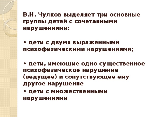 В.Н. Чулков выделяет три основные группы детей с сочетанными нарушениями:  • дети с двумя выраженными психофизическими нарушениями;  • дети, имеющие одно существенное психофизическое нарушение (ведущее) и сопутствующее ему другое нарушение • дети с множественными нарушениями