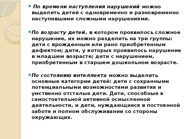   По времени наступления нарушений  можно выделить детей с одновременно и разновременно наступившими сложными нарушениями.   По возрасту детей,  в котором проявилось сложное нарушение, их можно разделить на три группы: дети с врожденным или рано приобретенным дефектом; дети, у которых проявилось нарушение в младшем возрасте; дети с нарушением, приобретенным в старшем дошкольном возрасте.   По состоянию интеллекта  можно выделить основные категории детей: дети с сохранными потенциальными возможностями развития и умственно отсталые дети. Дети, способные к самостоятельной активной осмысленной деятельности, и дети, нуждающиеся в постоянной заботе и полном обслуживании со стороны окружающих.