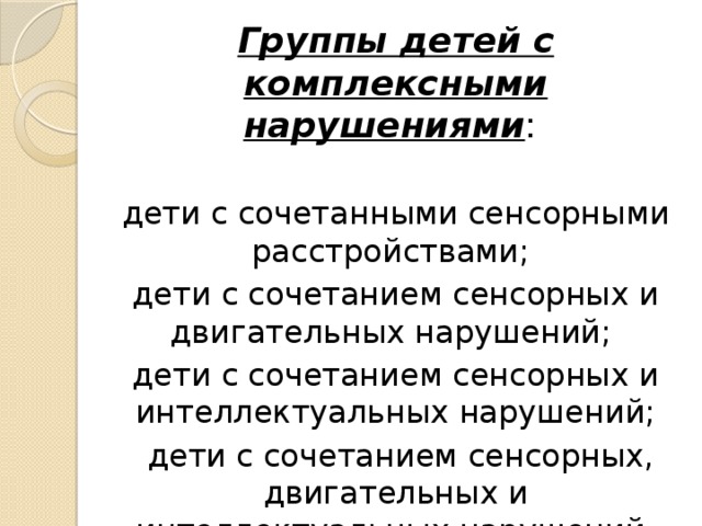 Группы детей с комплексными нарушениями : дети с сочетанными сенсорными расстройствами; дети с сочетанием сенсорных и двигательных нарушений; дети с сочетанием сенсорных и интеллектуальных нарушений;  дети с сочетанием сенсорных, двигательных и интеллектуальных нарушений.