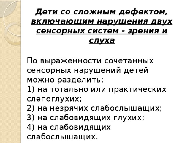 Дети со сложным дефектом, включающим нарушения двух сенсорных систем - зрения и слуха  По выраженности сочетанных сенсорных нарушений   детей можно разделить:   1) на тотально или практических слепоглухих;  2) на незрячих слабослышащих;  3) на слабовидящих глухих;  4) на слабовидящих слабослышащих.