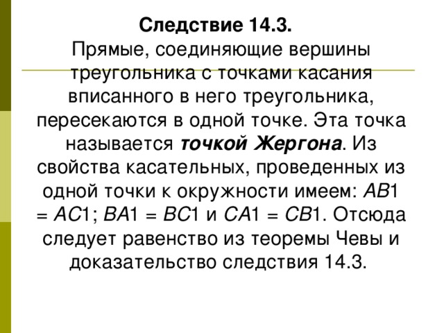 Следствие 14.3.   Прямые, соединяющие вершины треугольника с точками касания вписанного в него треугольника, пересекаются в одной точке. Эта точка называется точкой Жергона . Из свойства касательных, проведенных из одной точки к окружности имеем: AB 1 = AC 1; BA 1 = BC 1 и CA 1 = CB 1. Отсюда следует равенство из теоремы Чевы и доказательство следствия 14.3.