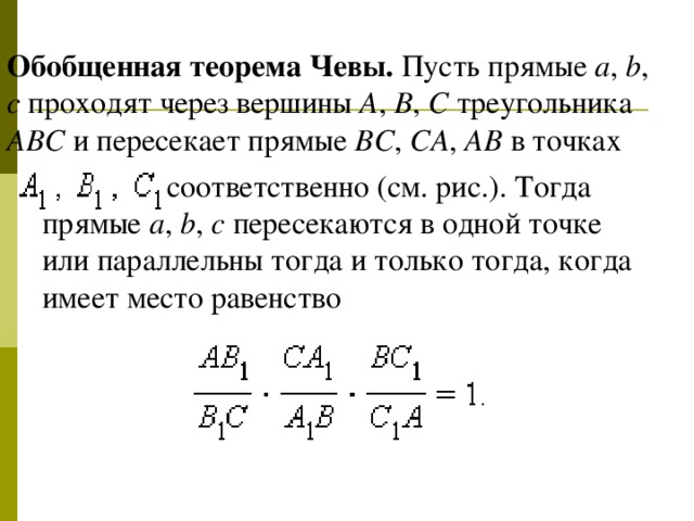 Обобщенная теорема Чевы. Пусть прямые a , b , c проходят через вершины A , B , C треугольника ABC и пересекает прямые BC , CA , AB в точках  соответственно ( см. рис.) . Тогда прямые a , b , c пересекаются в одной точке или параллельны тогда и только тогда, когда имеет место равенство