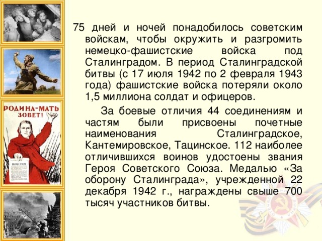 75 дней и ночей понадобилось советским войскам, чтобы окружить и разгромить немецко-фашистские войска под Сталинградом. В период Сталинградской битвы (с 17 июля 1942 по 2 февраля 1943 года) фашистские войска потеряли около 1,5 миллиона солдат и офицеров.  За боевые отличия 44 соединениям и частям были присвоены почетные наименования Сталинградское, Кантемировское, Тацинское. 112 наиболее отличившихся воинов удостоены звания Героя Советского Союза. Медалью «За оборону Сталинграда», учрежденной 22 декабря 1942 г., награждены свыше 700 тысяч участников битвы.