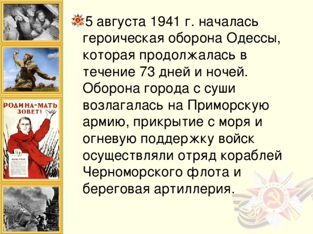 5 августа 1941 г. началась героическая оборона Одессы, которая продолжалась в течение 73 дней и ночей.  Оборона города с суши возлагалась на Приморскую армию, прикрытие с моря и огневую поддержку войск осуществляли отряд кораблей Черноморского флота и береговая артиллерия.