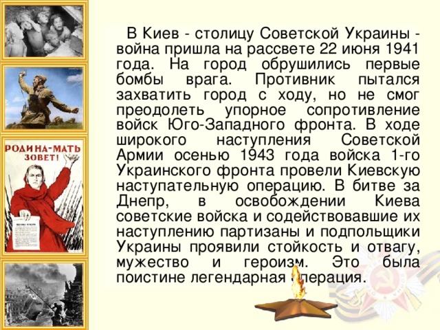 В Киев - столицу Советской Украины - война пришла на рассвете 22 июня 1941 года. На город обрушились первые бомбы врага. Противник пытался захватить город с ходу, но не смог преодолеть упорное сопротивление войск Юго-Западного фронта. В ходе широкого наступления Советской Армии осенью 1943 года войска 1-го Украинского фронта провели Киевскую наступательную операцию. В битве за Днепр, в освобождении Киева советские войска и содействовавшие их наступлению партизаны и подпольщики Украины проявили стойкость и отвагу, мужество и героизм. Это была поистине легендарная операция.