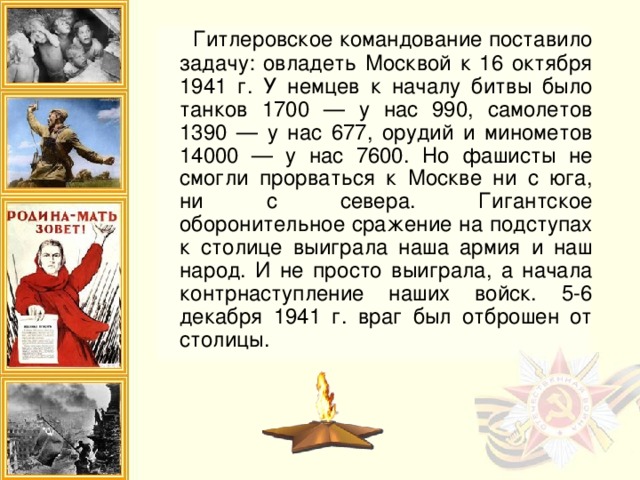 Гитлеровское командование поставило задачу: овладеть Москвой к 16 октября 1941 г. У немцев к началу битвы было танков 1700 — у нас 990, самолетов 1390 — у нас 677, орудий и минометов 14000 — у нас 7600. Но фашисты не смогли прорваться к Москве ни с юга, ни с севера. Гигантское оборонительное сражение на подступах к столице выиграла наша армия и наш народ. И не просто выиграла, а начала контрнаступление наших войск. 5-6 декабря 1941 г. враг был отброшен от столицы.