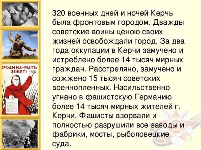 320 военных дней и ночей Керчь была фронтовым городом. Дважды советские воины ценою своих жизней освобождали город. За два года оккупации в Керчи замучено и истреблено более 14 тысяч мирных граждан. Расстреляно, замучено и сожжено 15 тысяч советских военнопленных. Насильственно угнано в фашистскую Германию более 14 тысяч мирных жителей г. Керчи. Фашисты взорвали и полностью разрушили все заводы и фабрики, мосты, рыболовецкие суда.