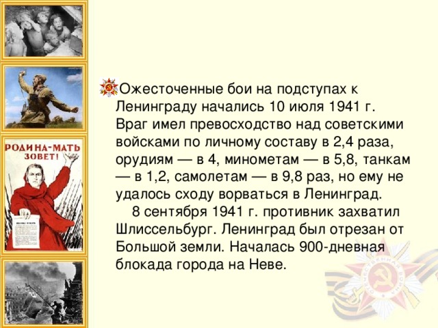 Ожесточенные бои на подступах к Ленинграду начались 10 июля 1941 г. Враг имел превосходство над советскими войсками по личному составу в 2,4 раза, орудиям — в 4, минометам — в 5,8, танкам — в 1,2, самолетам — в 9,8 раз, но ему не удалось сходу ворваться в Ленинград.  8 сентября 1941 г. противник захватил Шлиссельбург. Ленинград был отрезан от Большой земли. Началась 900-дневная блокада города на Неве.