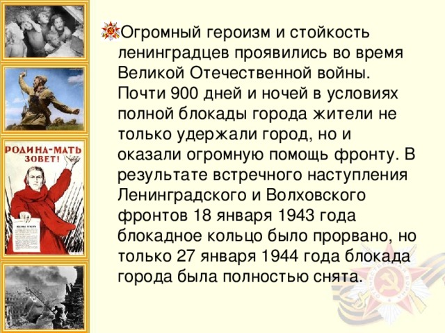 Огромный героизм и стойкость ленинградцев проявились во время Великой Отечественной войны. Почти 900 дней и ночей в условиях полной блокады города жители не только удержали город, но и оказали огромную помощь фронту. В результате встречного наступления Ленинградского и Волховского фронтов 18 января 1943 года блокадное кольцо было прорвано, но только 27 января 1944 года блокада города была полностью снята.