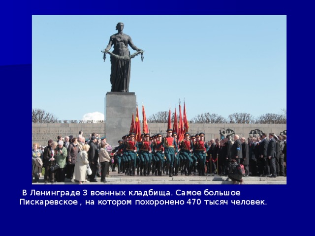 В Ленинграде 3 военных кладбища. Самое большое Пискаревское , на котором похоронено 470 тысяч человек.