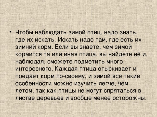 Чтобы наблюдать зимой птиц, надо знать, где их искать. Искать надо там, где есть их зимний корм. Если вы знаете, чем зимой кормится та или иная птица, вы найдете её и, наблюдая, сможете подметить много интересного. Каждая птица отыскивает и поедает корм по-своему, и зимой все такие особенности можно изучить легче, чем летом, так как птицы не могут спрятаться в листве деревьев и вообще менее осторожны.