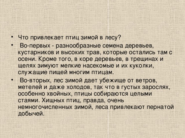 Что привлекает птиц зимой в лесу?  Во-первых - разнообразные семена деревьев, кустарников и высоких трав, которые остались там с осени. Кроме того, в коре деревьев, в трещинах и щелях зимуют мелкие насекомые и их куколки, служащие пищей многим птицам.  Во-вторых, лес зимой дает убежище от ветров, метелей и даже холодов, так что в густых зарослях, особенно хвойных, птицы собираются целыми стаями. Хищных птиц, правда, очень немногочисленных зимой, леса привлекают пернатой добычей.