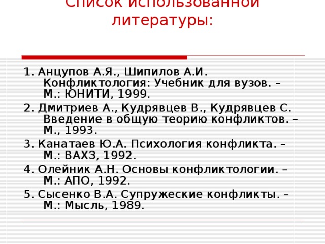 Список использованной литературы: 1. Анцупов А.Я., Шипилов А.И. Конфликтология: Учебник для вузов. – М.: ЮНИТИ, 1999. 2. Дмитриев А., Кудрявцев В., Кудрявцев С. Введение в общую теорию конфликтов. – М., 1993. 3. Канатаев Ю.А. Психология конфликта. – М.: ВАХЗ, 1992. 4. Олейник А.Н. Основы конфликтологии. – М.: АПО, 1992. 5. Сысенко В.А. Супружеские конфликты. – М.: Мысль, 1989.