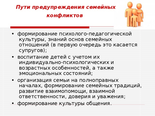 Пути предупреждения семейных конфликтов  •   формирование психолого-педагогической культуры, знаний основ семейных отношений (в первую очередь это касается супругов); •  воспитание детей с учетом их индивидуально-психологических и возрастных особенностей, а также эмоциональных состояний; •  организация семьи на полноправных началах, формирование семейных традиций, развитие взаимопомощи, взаимной ответственности, доверия и уважения; •  формирование культуры общения.