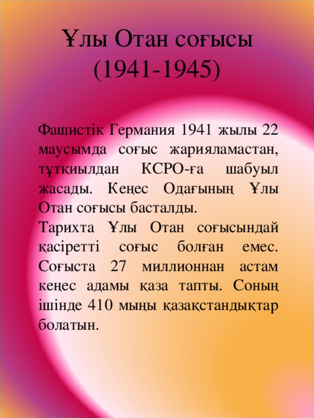 Ұлы Отан соғысы  (1941-1945) Фашистік Германия 1941 жылы 22 маусымда соғыс жарияламастан, тұтқиылдан КСРО-ға шабуыл жасады. Кеңес Одағының Ұлы Отан соғысы басталды. Тарихта Ұлы Отан соғысындай қасіретті соғыс болған емес. Соғыста 27 миллионнан астам кеңес адамы қаза тапты. Соның ішінде 410 мыңы қазақстандықтар болатын.