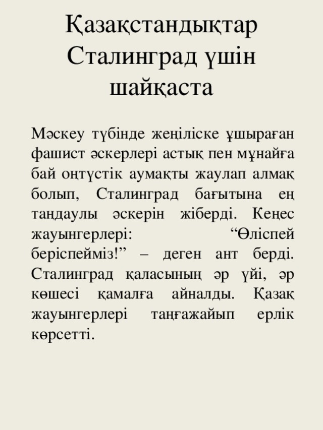 Қазақстандықтар Сталинград үшін шайқаста Мәскеу түбінде жеңіліске ұшыраған фашист әскерлері астық пен мұнайға бай оңтүстік аумақты жаулап алмақ болып, Сталинград бағытына ең таңдаулы әскерін жіберді. Кеңес жауынгерлері: “Өліспей беріспейміз!” – деген ант берді. Сталинград қаласының әр үйі, әр көшесі қамалға айналды. Қазақ жауынгерлері таңғажайып ерлік көрсетті.