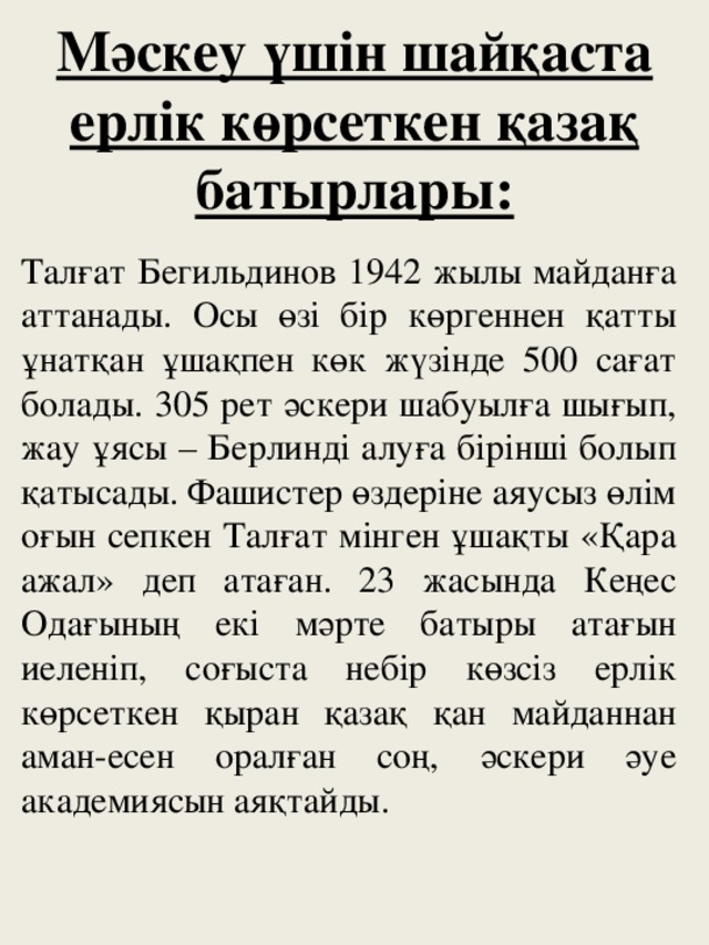 Мәскеу үшін шайқаста ерлік көрсеткен қазақ батырлары: Талғат Бегильдинов 1942 жылы майданға аттанады. Осы өзі бір көргеннен қатты ұнатқан ұшақпен көк жүзінде 500 сағат болады. 305 рет әскери шабуылға шығып, жау ұясы – Берлинді алуға бірінші болып қатысады. Фашистер өздеріне аяусыз өлім оғын сепкен Талғат мінген ұшақты «Қара ажал» деп атаған. 23 жасында Кеңес Одағының екі мәрте батыры атағын иеленіп, соғыста небір көзсіз ерлік көрсеткен қыран қазақ қан майданнан аман-есен оралған соң, әскери әуе академиясын аяқтайды.