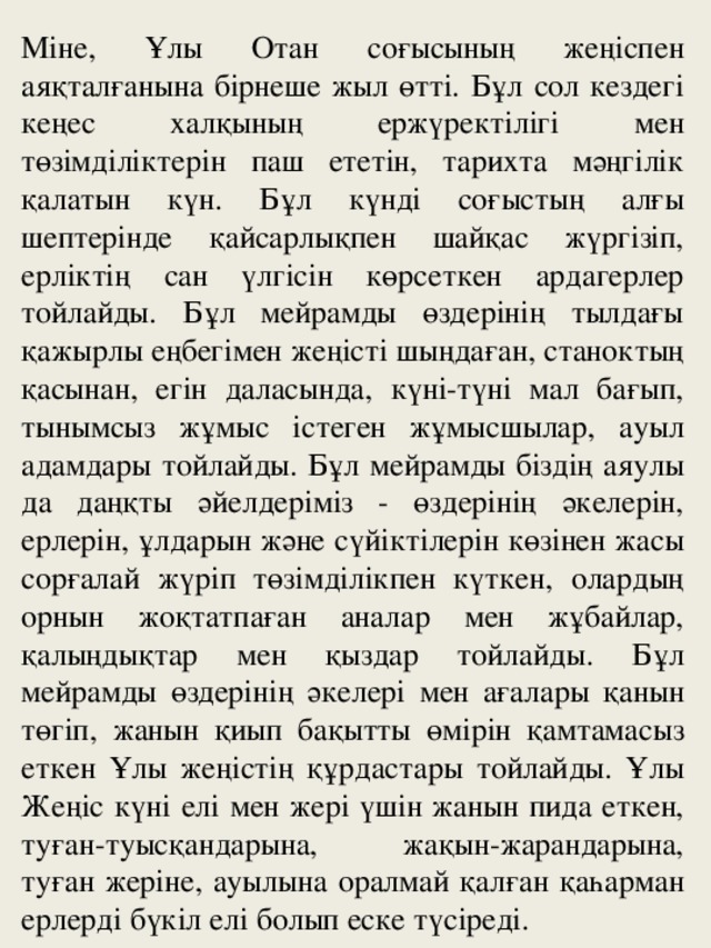 Міне, Ұлы Отан соғысының жеңіспен аяқталғанына бірнеше жыл өтті. Бұл сол кездегі кеңес халқының ержүректілігі мен төзімділіктерін паш ететін, тарихта мәңгілік қалатын күн. Бұл күнді соғыстың алғы шептерінде қайсарлықпен шайқас жүргізіп, ерліктің сан үлгісін көрсеткен ардагерлер тойлайды. Бұл мейрамды өздерінің тылдағы қажырлы еңбегімен жеңісті шыңдаған, станоктың қасынан, егін даласында, күні-түні мал бағып, тынымсыз жұмыс істеген жұмысшылар, ауыл адамдары тойлайды. Бұл мейрамды біздің аяулы да даңқты әйелдеріміз - өздерінің әкелерін, ерлерін, ұлдарын және сүйіктілерін көзінен жасы сорғалай жүріп төзімділікпен күткен, олардың орнын жоқтатпаған аналар мен жұбайлар, қалыңдықтар мен қыздар тойлайды. Бұл мейрамды өздерінің әкелері мен ағалары қанын төгіп, жанын қиып бақытты өмірін қамтамасыз еткен Ұлы жеңістің құрдастары тойлайды. Ұлы Жеңіс күні елі мен жері үшін жанын пида еткен, туған-туысқандарына, жақын-жарандарына, туған жеріне, ауылына оралмай қалған қаһарман ерлерді бүкіл елі болып еске түсіреді.