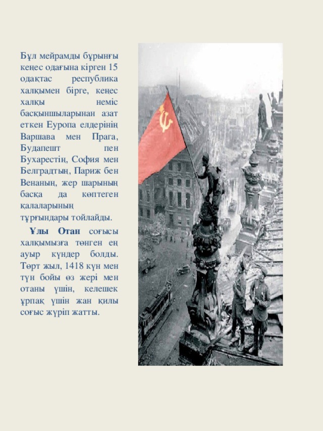 Бұл мейрамды бұрынғы кеңес одағына кірген 15 одақтас республика халқымен бірге, кеңес халқы неміс басқыншыларынан азат еткен Еуропа елдерінің Варшава мен Прага, Будапешт пен Бухарестің, София мен Белградтың, Париж бен Венаның, жер шарының басқа да көптеген қалаларының тұрғындары тойлайды.  Ұлы Отан соғысы халқымызға төнген ең ауыр күндер болды. Төрт жыл, 1418 күн мен түн бойы өз жері мен отаны үшін, келешек ұрпақ үшін жан қилы соғыс жүріп жатты.