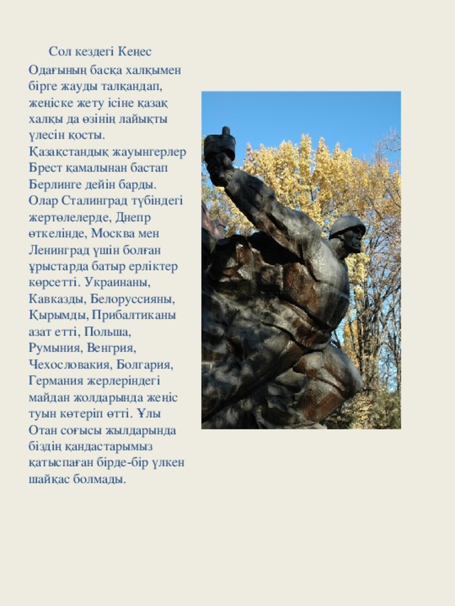 Сол кездегі Кеңес Одағының басқа халқымен бірге жауды талқандап, жеңіске жету ісіне қазақ халқы да өзінің лайықты үлесін қосты. Қазақстандық жауынгерлер Брест қамалынан бастап Берлинге дейін барды. Олар Сталинград түбіндегі жертөлелерде, Днепр өткелінде, Москва мен Ленинград үшін болған ұрыстарда батыр ерліктер көрсетті. Украинаны, Кавказды, Белоруссияны, Қырымды, Прибалтиканы азат етті, Польша, Румыния, Венгрия, Чехословакия, Болгария, Германия жерлеріндегі майдан жолдарында жеңіс туын көтеріп өтті. Ұлы Отан соғысы жылдарында біздің қандастарымыз қатыспаған бірде-бір үлкен шайқас болмады.