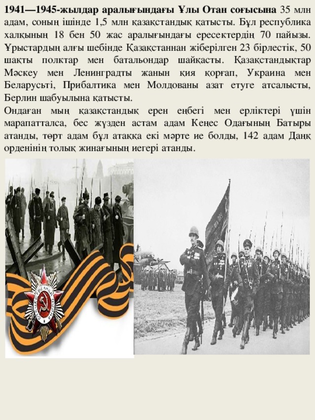 1941—1945-жылдар аралығындағы Ұлы Отан соғысына 35 млн адам, соның ішінде 1,5 млн қазақстандық қатысты. Бұл республика халқының 18 бен 50 жас аралығындағы ересектердің 70 пайызы. Ұрыстардың алғы шебінде Қазақстаннан жіберілген 23 бірлестік, 50 шақты полктар мен батальондар шайқасты. Қазақстандықтар Мәскеу мен Ленинградты жанын қия қорғап, Украина мен Беларусьті, Прибалтика мен Молдованы азат етуге атсалысты, Берлин шабуылына қатысты. Ондаған мың қазақстандық ерен еңбегі мен ерліктері үшін марапатталса, бес жүзден астам адам Кеңес Одағының Батыры атанды, төрт адам бұл атаққа екі мәрте ие болды, 142 адам Даңқ орденінің толық жинағының иегері атанды.