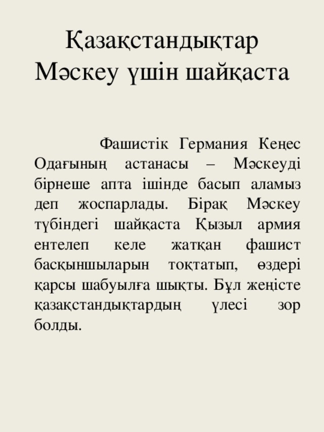 Қазақстандықтар Мәскеу үшін шайқаста  Фашистік Германия Кеңес Одағының астанасы – Мәскеуді бірнеше апта ішінде басып аламыз деп жоспарлады. Бірақ Мәскеу түбіндегі шайқаста Қызыл армия ентелеп келе жатқан фашист басқыншыларын тоқтатып, өздері қарсы шабуылға шықты. Бұл жеңісте қазақстандықтардың үлесі зор болды.