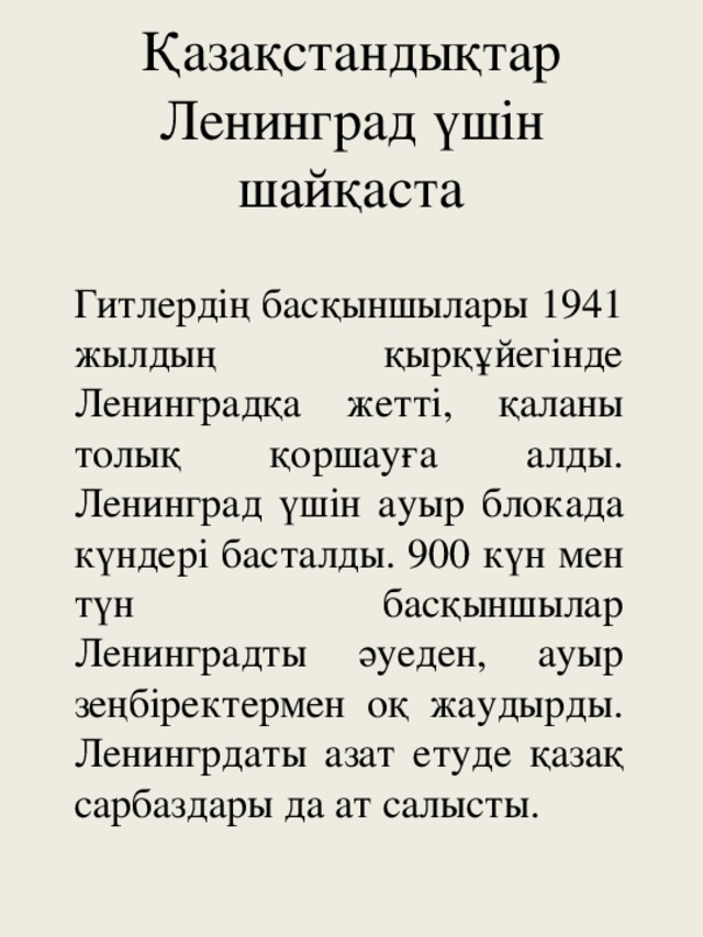 Қазақстандықтар Ленинград үшін шайқаста Гитлердің басқыншылары 1941 жылдың қырқұйегінде Ленинградқа жетті, қаланы толық қоршауға алды. Ленинград үшін ауыр блокада күндері басталды. 900 күн мен түн басқыншылар Ленинградты әуеден, ауыр зеңбіректермен оқ жаудырды. Ленингрдаты азат етуде қазақ сарбаздары да ат салысты.