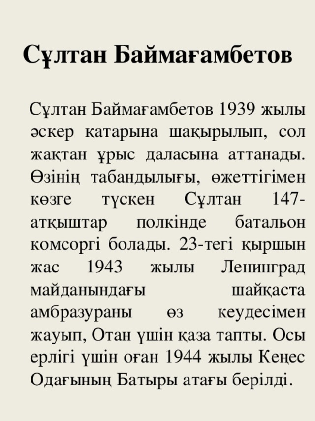 Сұлтан Баймағамбетов  Сұлтан Баймағамбетов 1939 жылы әскер қатарына шақырылып, сол жақтан ұрыс даласына аттанады. Өзінің табандылығы, өжеттігімен көзге түскен Сұлтан 147-атқыштар полкінде батальон комсоргі болады. 23-тегі қыршын жас 1943 жылы Ленинград майданындағы шайқаста амбразураны өз кеудесімен жауып, Отан үшін қаза тапты. Осы ерлігі үшін оған 1944 жылы Кеңес Одағының Батыры атағы берілді.