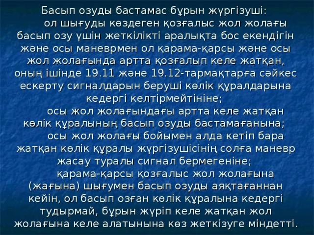 Басып озуды бастамас бұрын жүрг i зуш i:   ол шығуды көздеген қозғалыс жол жолағы басып озу үш i н жетк i л i кт i аралықта бос екенд i г i н және осы маневрмен ол қарама-қарсы және осы жол жолағында артта қозғалып келе жатқан, оның i ш i нде 19.11 және 19.12-тармақтарға сәйкес ескерту сигналдарын беруш i көл i к құралдарына кедерг i келт i рмейт i н i не;  осы жол жолағындағы артта келе жатқан көл i к құралының басып озуды бастамағанына;  осы жол жолағы бойымен алда кет i п бара жатқан көл i к құралы жүрг i зуш i с i н i ң солға маневр жасау туралы сигнал бермеген i не;  қарама-қарсы қозғалыс жол жолағына (жағына) шығумен басып озуды аяқтағаннан кей i н, ол басып озған көл i к құралына кедерг i тудырмай, бұрын жүр i п келе жатқан жол жолағына келе алатынына көз жетк i зуге м i ндетт i.