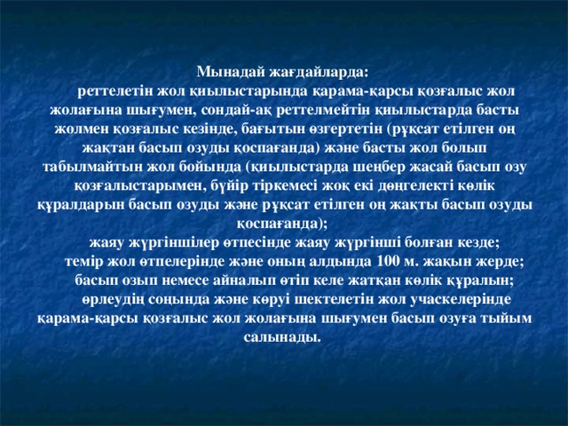 Мынадай жағдайларда:         реттелет i н жол қиылыстарында қарама-қарсы қозғалыс жол жолағына шығумен, сондай-ақ реттелмейт i н қиылыстарда басты жолмен қозғалыс кез i нде, бағытын өзгертет i н (рұқсат ет i лген оң жақтан басып озуды қоспағанда) және басты жол болып табылмайтын жол бойында (қиылыстарда шеңбер жасай басып озу қозғалыстарымен, бүй i р т i ркемес i жоқ ек i дөңгелект i көл i к құралдарын басып озуды және рұқсат ет i лген оң жақты басып озуды қоспағанда);         жаяу жүрг i нш i лер өтпес i нде жаяу жүрг i нш i болған кезде;         тем i р жол өтпелер i нде және оның алдында 100 м. жақын жерде;         басып озып немесе айналып өт i п келе жатқан көл i к құралын;         өрлеуд i ң соңында және көру i шектелет i н жол учаскелер i нде қарама-қарсы қозғалыс жол жолағына шығумен басып озуға тыйым салынады. 