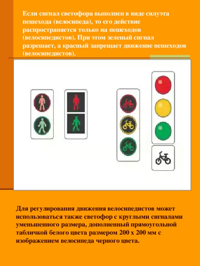 Если сигнал светофора выполнен в виде силуэта пешехода (велосипеда), то его действие распространяется только на пешеходов (велосипедистов). При этом зеленый сигнал разрешает, а красный запрещает движение пешеходов (велосипедистов). Для регулирования движения велосипедистов может использоваться также светофор с круглыми сигналами уменьшенного размера, дополненный прямоугольной табличкой белого цвета размером 200 x 200 мм с изображением велосипеда черного цвета.