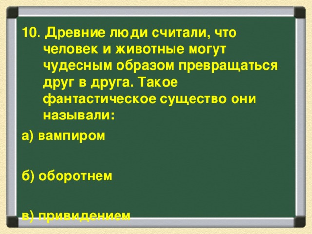 10. Древние люди считали, что человек и животные могут чудесным образом превращаться друг в друга. Такое фантастическое существо они называли: а) вампиром  б) оборотнем  в) привидением