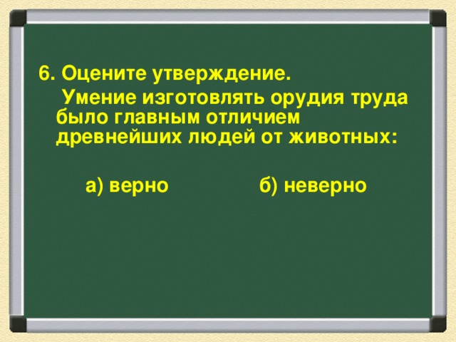 6. Оцените утверждение.  Умение изготовлять орудия труда было главным отличием древнейших людей от животных:  а) верно б) неверно