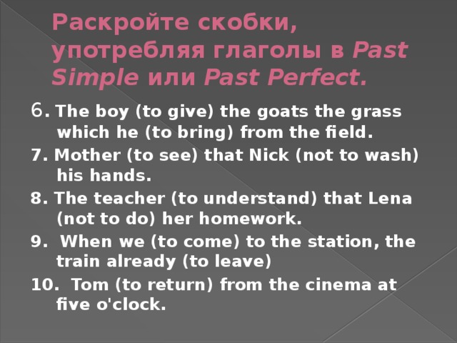 Раскройте скобки, употребляя глаголы в Past Simple или Past Perfect. 6 . The boy (to give) the goats the grass which he (to bring) from the field. 7. Mother (to see) that Nick (not to wash) his hands. 8. The teacher (to understand) that Lena (not to do) her homework. 9. When we (to come) to the station, the train already (to leave) 10. Tom (to return) from the cinema at five o'clock.