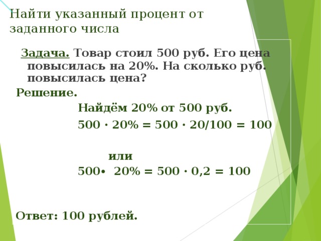 Найти указанный процент от заданного числа    Задача.  Товар стоил 500 руб. Его цена повысилась на 20%. На сколько руб. повысилась цена? Решение.  Найдём 20% от 500 руб.  500 · 20% = 500 · 20/100 = 100   или  500 ∙ 20% = 500 · 0,2 = 100   Ответ: 100 рублей.