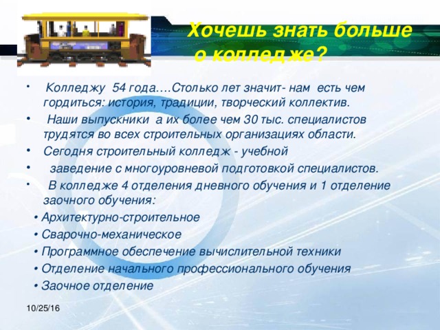 Хочешь знать больше  о колледже?  Колледжу 54 года….Столько лет значит- нам есть чем гордиться: история, традиции, творческий коллектив.   Наши выпускники а их более чем 30 тыс. специалистов трудятся во всех строительных организациях области. Сегодня строительный колледж - учебной  заведение с многоуровневой подготовкой специалистов.  В колледже 4 отделения дневного обучения и 1 отделение заочного обучения: • Архитектурно-строительное • Сварочно-механическое • Программное обеспечение вычислительной техники • Отделение начального профессионального обучения • Заочное отделение 10/25/16