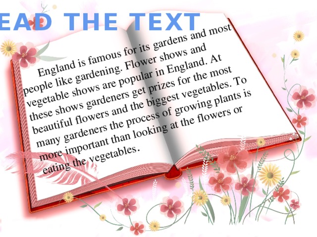 England is famous for its gardens and most people like gardening. Flower shows and vegetable shows are popular in England. At these shows gardeners get prizes for the most beautiful flowers and the biggest vegetables. To many gardeners the process of growing plants is more important than looking at the flowers or eating the vegetables . READ THE TEXT