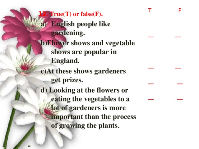 T F __ __ __ __ __ __ __ __ 12 . True(T) or false(F). English people like gardening. b)Flower shows and vegetable shows are popular in England. c)At these shows gardeners get prizes. d) Looking at the flowers or eating the vegetables to a lot of gardeners is more important than the process of growing the plants.