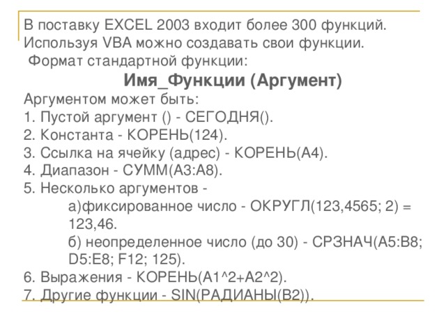 В поставку EXCEL 200 3 входит более 300 функций. Используя VBA можно создавать свои функции.  Формат стандартной функции: Имя_Функции (Аргумент) Аргументом может быть: 1. Пустой аргумент () - СЕГОДНЯ(). 2. Константа - КОРЕНЬ(124). 3. Ссылка на ячейку (адрес) - КОРЕНЬ(А4). 4. Диапазон - СУММ(А3:А8). 5. Несколько аргументов -  а)фиксированное число - ОКРУГЛ(123,4565; 2) =   123,46.  б) неопределенное число (до 30) - СРЗНАЧ(А5:В8;  D 5: E 8; F 12; 125). 6. Выражения - КОРЕНЬ( A 1^2+ A 2^2). 7. Другие функции - SIN (РАДИАНЫ(В2)).