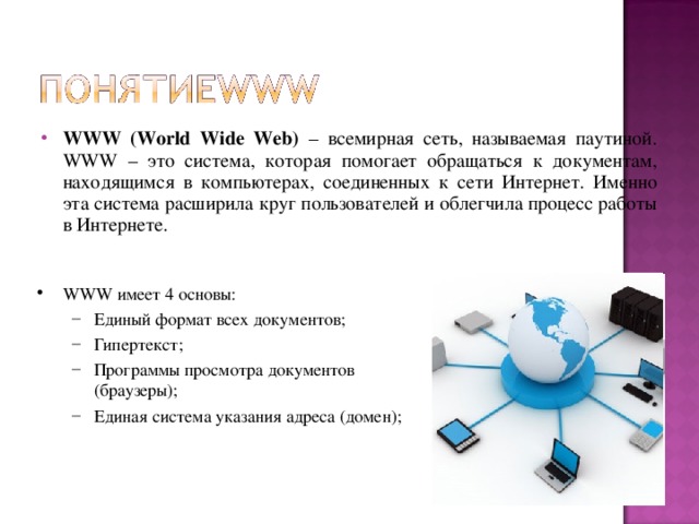 WWW (World Wide Web) – всемирная сеть, называемая паутиной . WWW – это система, которая помогает обращаться к документам, находящимся в компьютерах, соединенных к сети Интернет. Именно эта система расширила круг пользователей и облегчила процесс работы в Интернете. WWW имеет 4 основы: Единый формат всех документов ; Гипер текст ; Программы просмотра документов (браузеры) ; Единая система указания адреса (домен); Единый формат всех документов ; Гипер текст ; Программы просмотра документов (браузеры) ; Единая система указания адреса (домен);